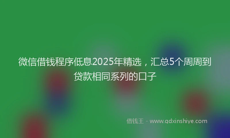 微信借钱程序低息2025年精选，汇总5个周周到贷款相同系列的口子