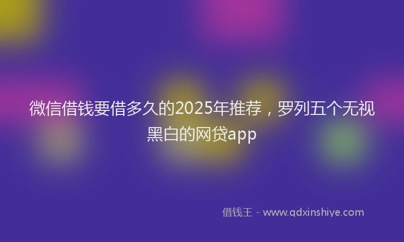 微信借钱要借多久的2025年推荐，罗列五个无视黑白的网贷app