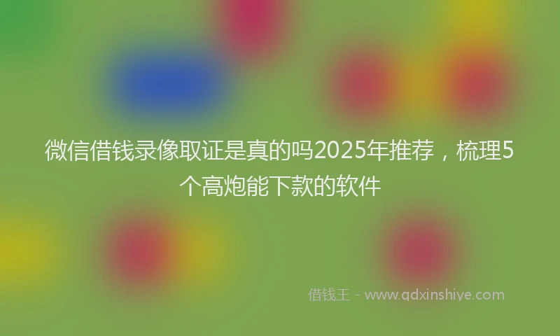 微信借钱录像取证是真的吗2025年推荐，梳理5个高炮能下款的软件