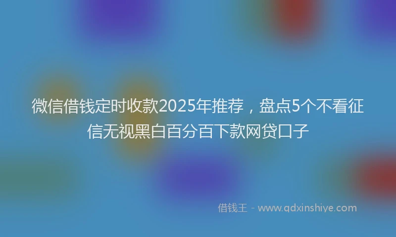 微信借钱定时收款2025年推荐，盘点5个不看征信无视黑白百分百下款网贷口子