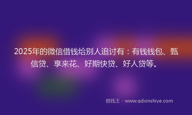 2025年的微信借钱给别人追讨有：有钱钱包、甄信贷、享来花、好期快贷、好人贷等。