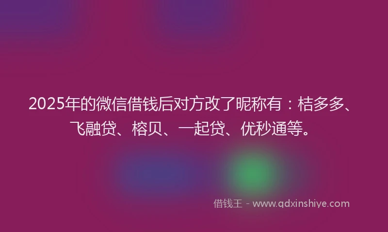 2025年的微信借钱后对方改了昵称有：桔多多、飞融贷、榕贝、一起贷、优秒通等。