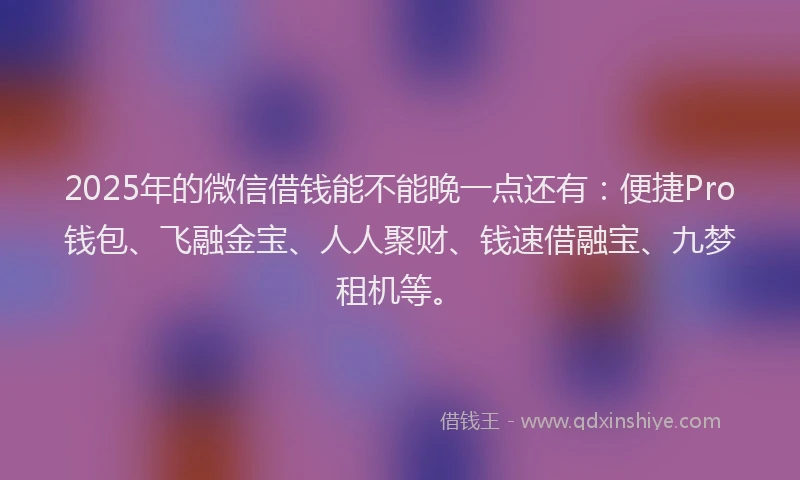 2025年的微信借钱能不能晚一点还有：便捷Pro钱包、飞融金宝、人人聚财、钱速借融宝、九梦租机等。