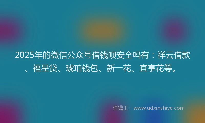 2025年的微信公众号借钱呗安全吗有：祥云借款、福星贷、琥珀钱包、新一花、宜享花等。