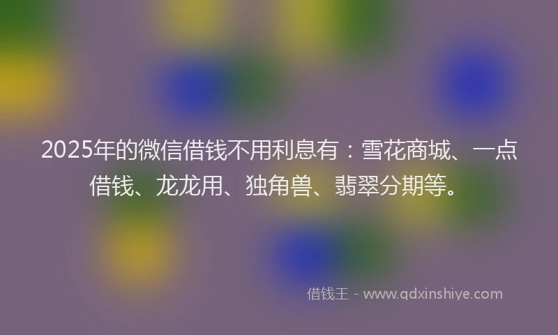 2025年的微信借钱不用利息有：雪花商城、一点借钱、龙龙用、独角兽、翡翠分期等。