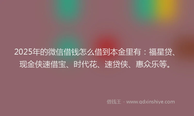 2025年的微信借钱怎么借到本金里有：福星贷、现金侠速借宝、时代花、速贷侠、惠众乐等。