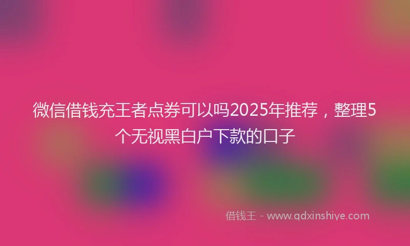 微信借钱充王者点券可以吗2025年推荐，整理5个无视黑白户下款的口子