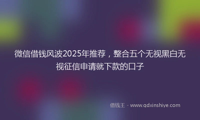 微信借钱风波2025年推荐，整合五个无视黑白无视征信申请就下款的口子