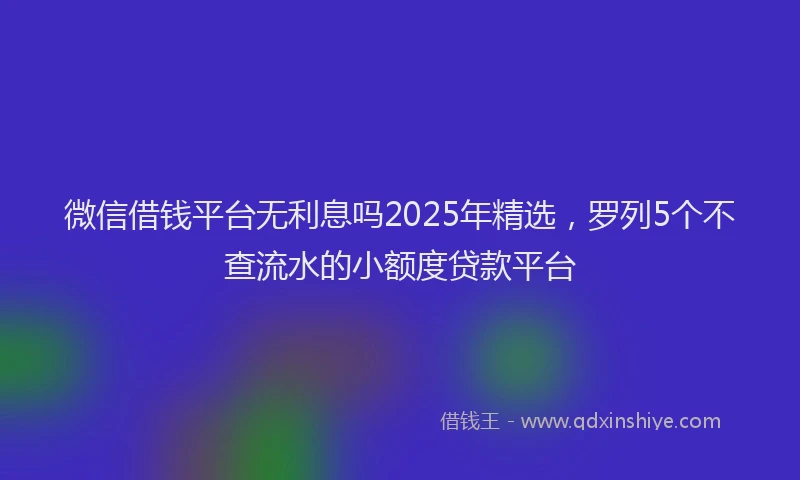微信借钱平台无利息吗2025年精选，罗列5个不查流水的小额度贷款平台