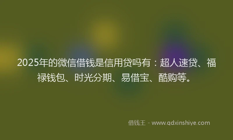 2025年的微信借钱是信用贷吗有：超人速贷、福禄钱包、时光分期、易借宝、酷购等。