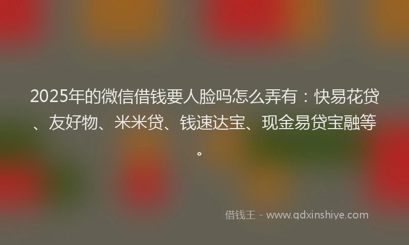 2025年的微信借钱要人脸吗怎么弄有：快易花贷、友好物、米米贷、钱速达宝、现金易贷宝融等。