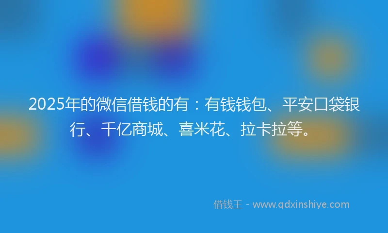 2025年的微信借钱的有：有钱钱包、平安口袋银行、千亿商城、喜米花、拉卡拉等。