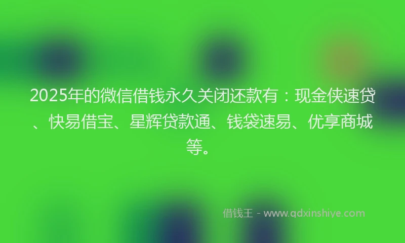 2025年的微信借钱永久关闭还款有：现金侠速贷、快易借宝、星辉贷款通、钱袋速易、优享商城等。