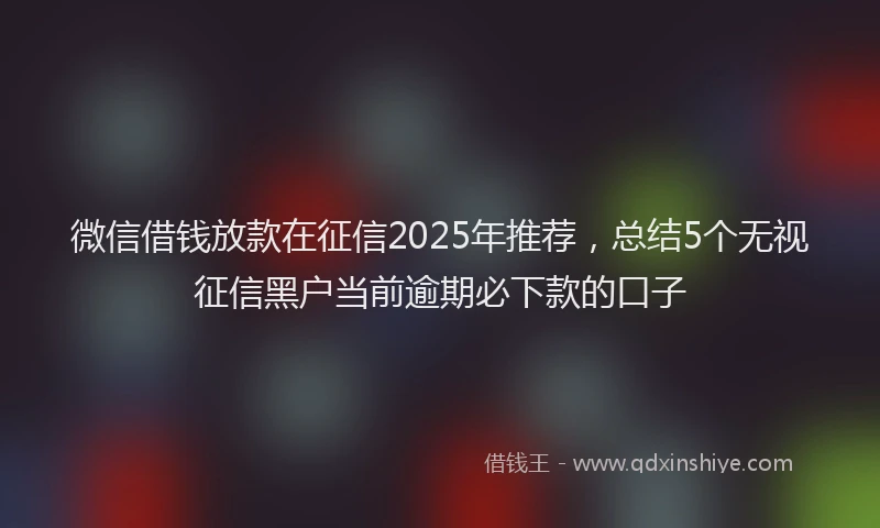 微信借钱放款在征信2025年推荐，总结5个无视征信黑户当前逾期必下款的口子