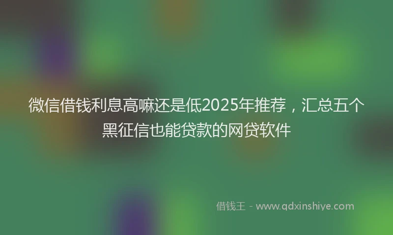 微信借钱利息高嘛还是低2025年推荐，汇总五个黑征信也能贷款的网贷软件