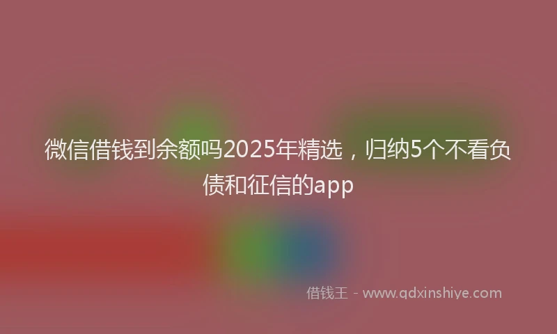 微信借钱到余额吗2025年精选，归纳5个不看负债和征信的app