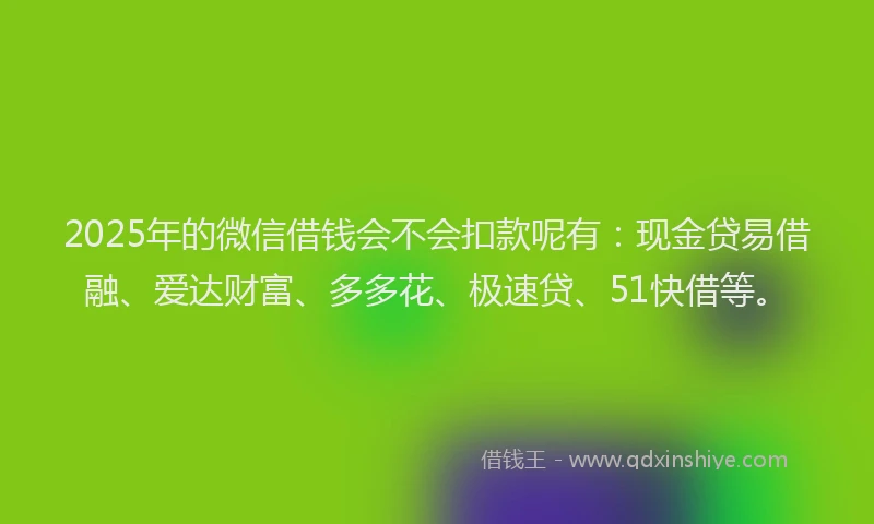 2025年的微信借钱会不会扣款呢有：现金贷易借融、爱达财富、多多花、极速贷、51快借等。