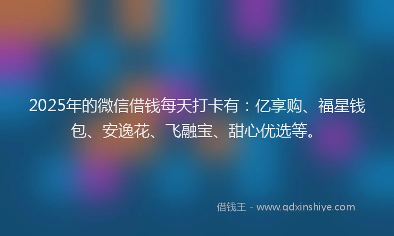 2025年的微信借钱每天打卡有：亿享购、福星钱包、安逸花、飞融宝、甜心优选等。