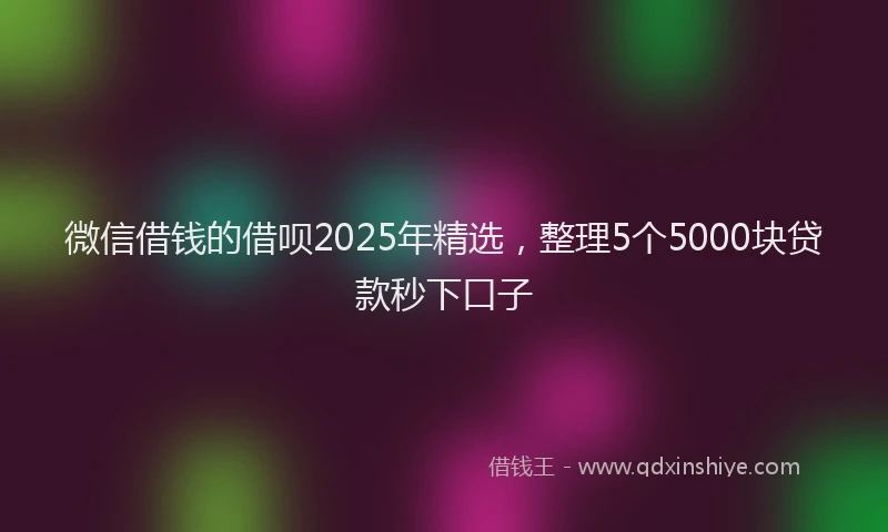 微信借钱的借呗2025年精选，整理5个5000块贷款秒下口子