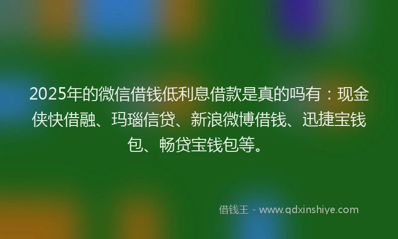 2025年的微信借钱低利息借款是真的吗有：现金侠快借融、玛瑙信贷、新浪微博借钱、迅捷宝钱包、畅贷宝钱包等。