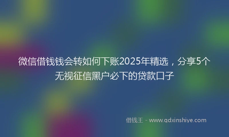 微信借钱钱会转如何下账2025年精选，分享5个无视征信黑户必下的贷款口子