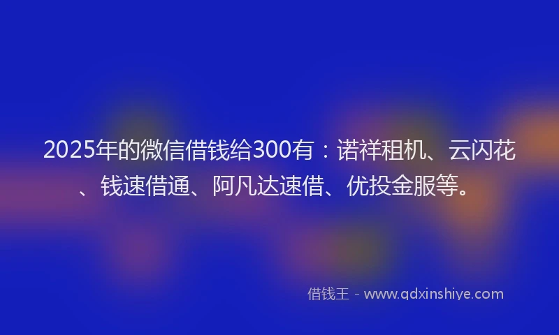 2025年的微信借钱给300有：诺祥租机、云闪花、钱速借通、阿凡达速借、优投金服等。
