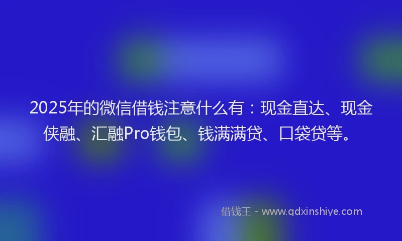 2025年的微信借钱注意什么有：现金直达、现金侠融、汇融Pro钱包、钱满满贷、口袋贷等。