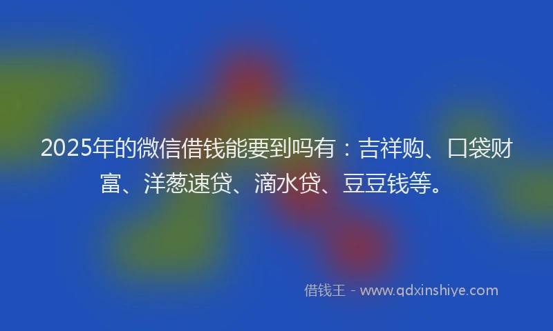 2025年的微信借钱能要到吗有：吉祥购、口袋财富、洋葱速贷、滴水贷、豆豆钱等。