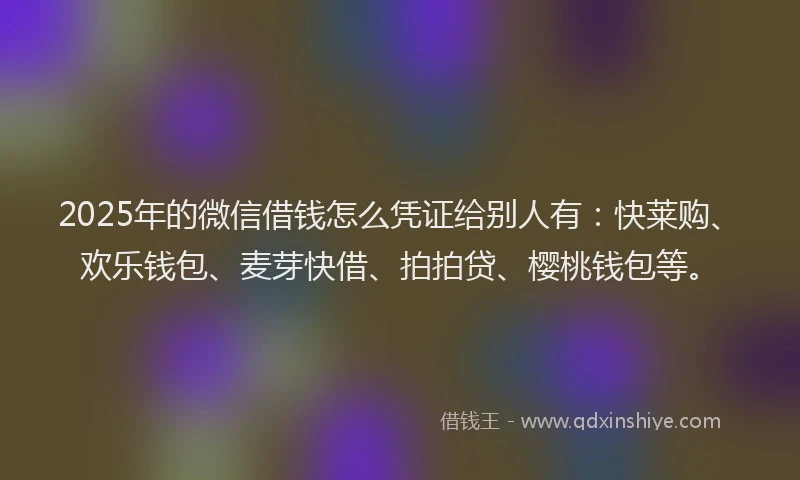 2025年的微信借钱怎么凭证给别人有：快莱购、欢乐钱包、麦芽快借、拍拍贷、樱桃钱包等。