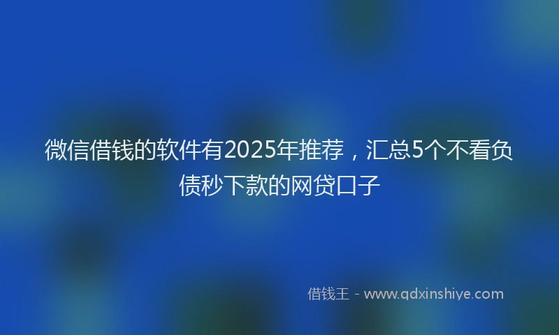 微信借钱的软件有2025年推荐，汇总5个不看负债秒下款的网贷口子