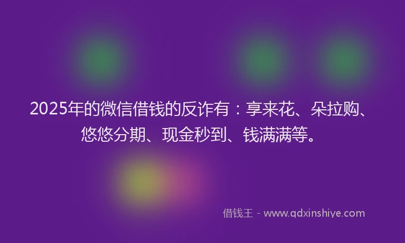 2025年的微信借钱的反诈有：享来花、朵拉购、悠悠分期、现金秒到、钱满满等。