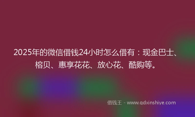2025年的微信借钱24小时怎么借有：现金巴士、榕贝、惠享花花、放心花、酷购等。