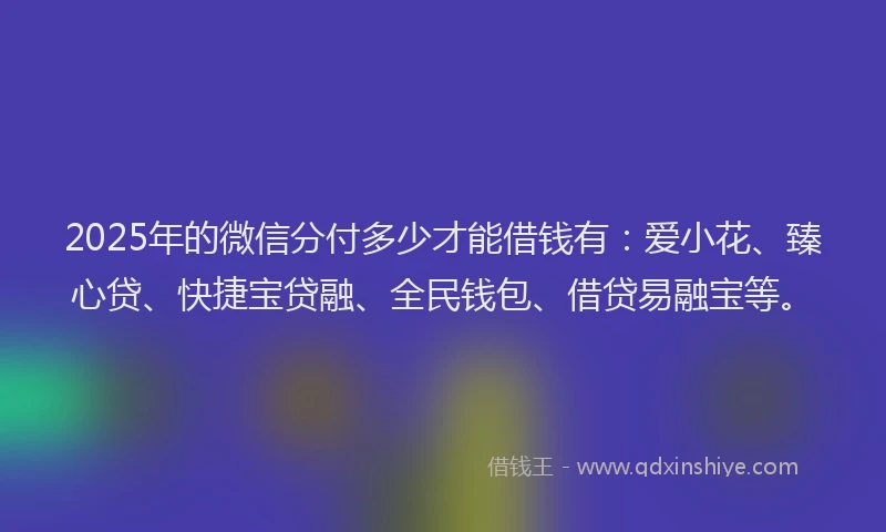 2025年的微信分付多少才能借钱有：爱小花、臻心贷、快捷宝贷融、全民钱包、借贷易融宝等。