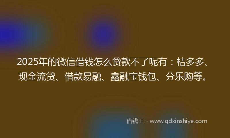 2025年的微信借钱怎么贷款不了呢有：桔多多、现金流贷、借款易融、鑫融宝钱包、分乐购等。