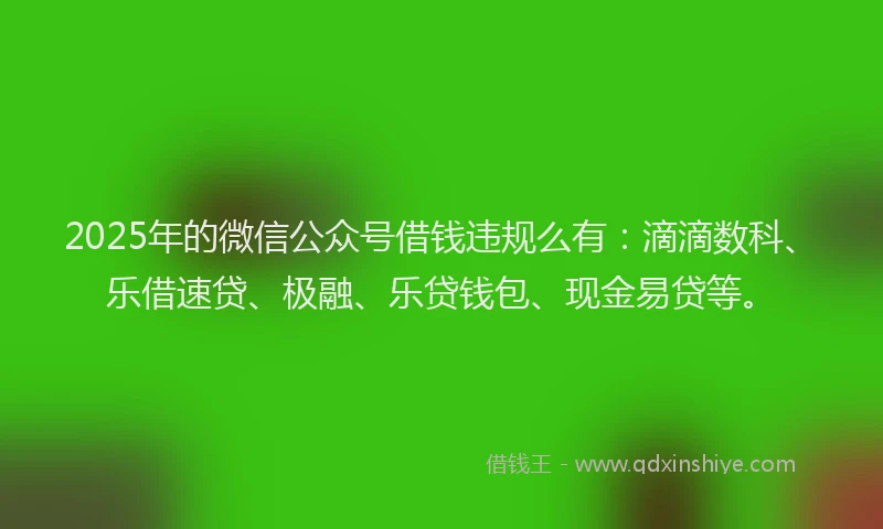 2025年的微信公众号借钱违规么有：滴滴数科、乐借速贷、极融、乐贷钱包、现金易贷等。