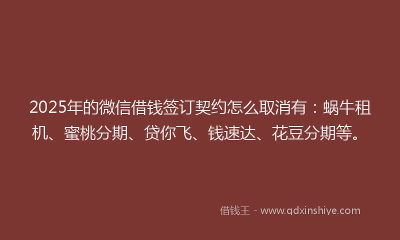 2025年的微信借钱签订契约怎么取消有：蜗牛租机、蜜桃分期、贷你飞、钱速达、花豆分期等。