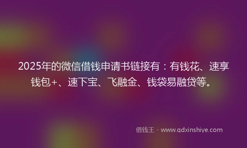 2025年的微信借钱申请书链接有：有钱花、速享钱包+、速下宝、飞融金、钱袋易融贷等。