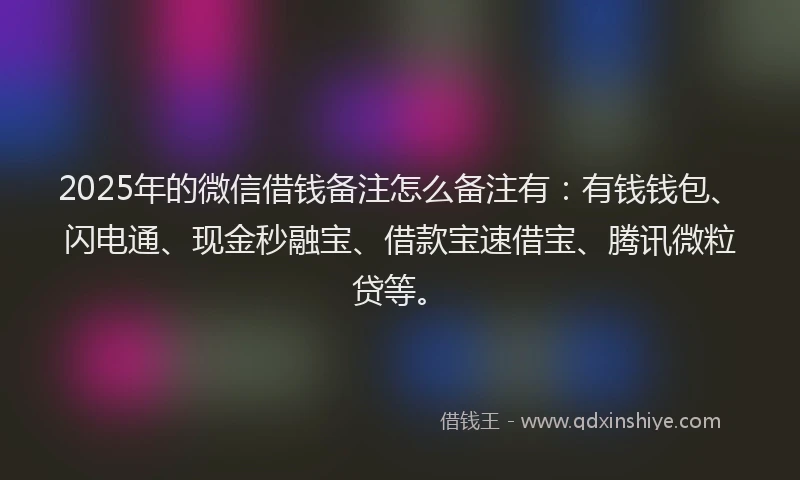 2025年的微信借钱备注怎么备注有：有钱钱包、闪电通、现金秒融宝、借款宝速借宝、腾讯微粒贷等。