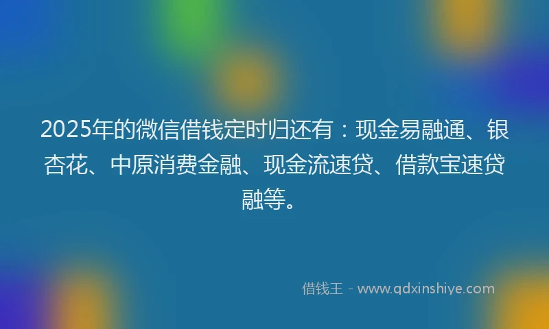 2025年的微信借钱定时归还有：现金易融通、银杏花、中原消费金融、现金流速贷、借款宝速贷融等。