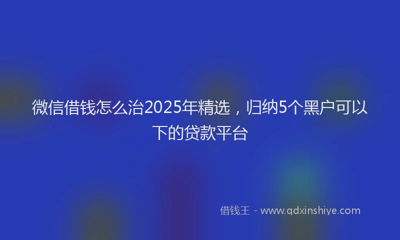 微信借钱怎么治2025年精选，归纳5个黑户可以下的贷款平台