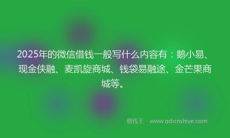 2025年的微信借钱一般写什么内容有：鹅小易、现金侠融、麦凯旋商城、钱袋易融途、金芒果商城等。