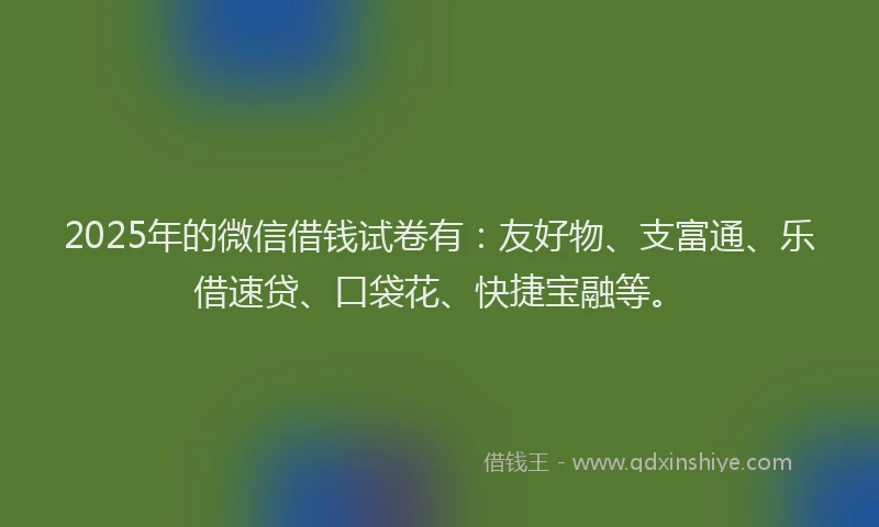 2025年的微信借钱试卷有：友好物、支富通、乐借速贷、口袋花、快捷宝融等。