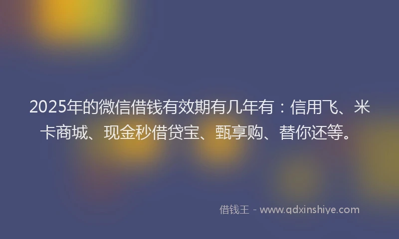 2025年的微信借钱有效期有几年有：信用飞、米卡商城、现金秒借贷宝、甄享购、替你还等。