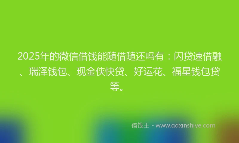 2025年的微信借钱能随借随还吗有：闪贷速借融、瑞泽钱包、现金侠快贷、好运花、福星钱包贷等。