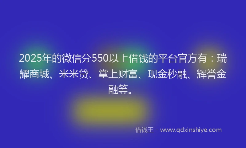 2025年的微信分550以上借钱的平台官方有：瑞耀商城、米米贷、掌上财富、现金秒融、辉誉金融等。