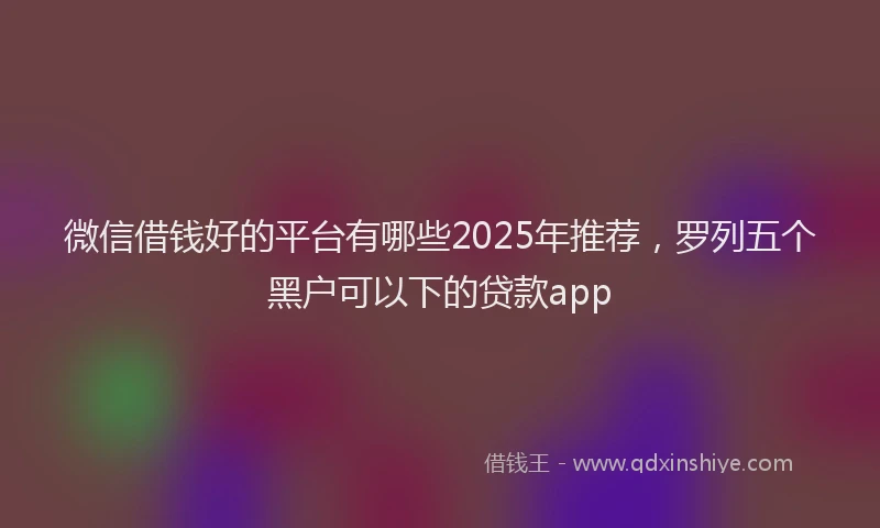 微信借钱好的平台有哪些2025年推荐，罗列五个黑户可以下的贷款app