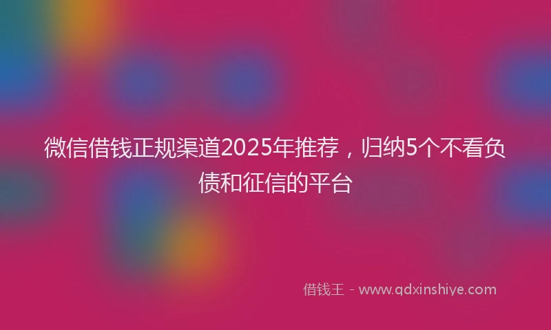 微信借钱正规渠道2025年推荐，归纳5个不看负债和征信的平台