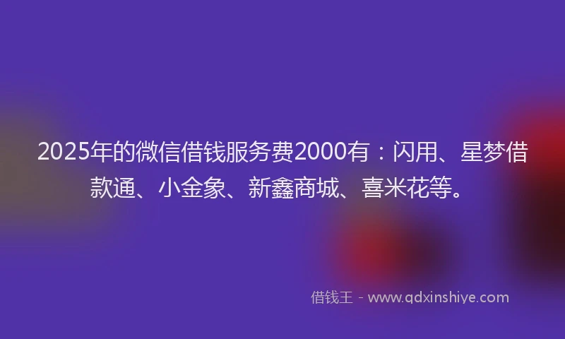 2025年的微信借钱服务费2000有：闪用、星梦借款通、小金象、新鑫商城、喜米花等。