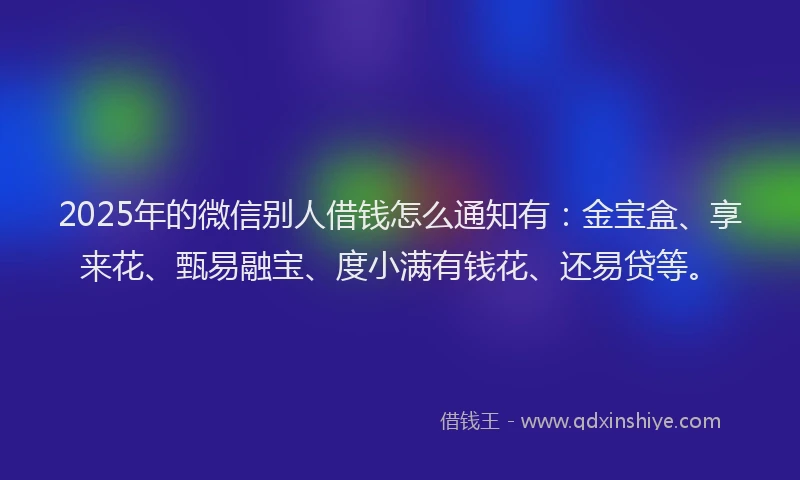 2025年的微信别人借钱怎么通知有：金宝盒、享来花、甄易融宝、度小满有钱花、还易贷等。
