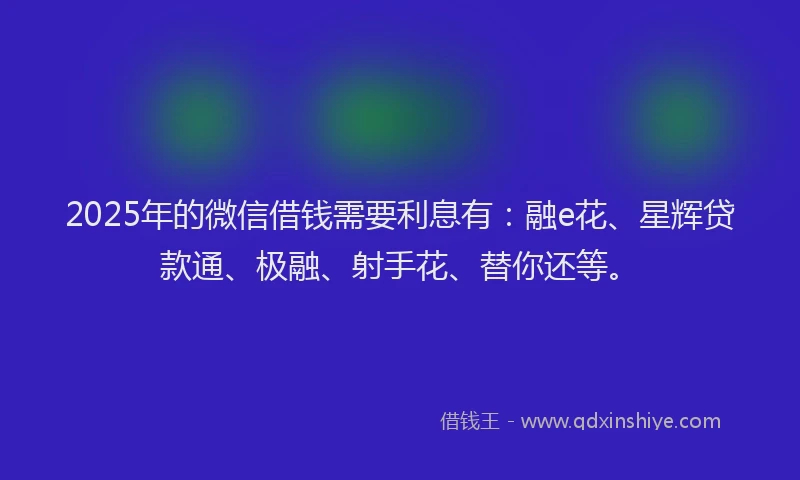 2025年的微信借钱需要利息有：融e花、星辉贷款通、极融、射手花、替你还等。